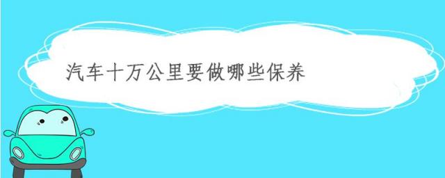 汽车十万公里要做哪些保养的预估费用,汽车十万公里都需要保养哪些方面