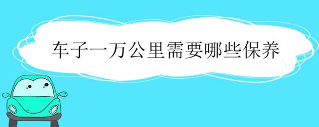 车子一万公里需要哪些保养,一万公里汽车保养项目有哪些