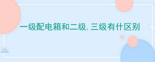 一级配电箱和二级配电箱,一级配电箱和二级,三级有什区别