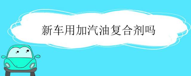 新车要加汽油复合剂吗,汽车油复合剂有必要加吗